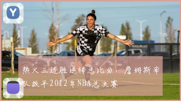 热火三连胜逆转总比分，詹姆斯率队扳平2012年NBA总决赛