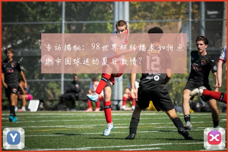 专访揭秘：98世界杯转播表如何点燃中国球迷的夏日激情？