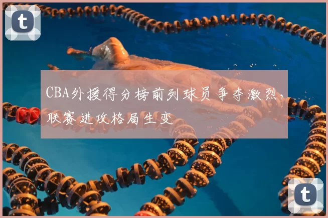 CBA外援得分榜前列球员争夺激烈，联赛进攻格局生变