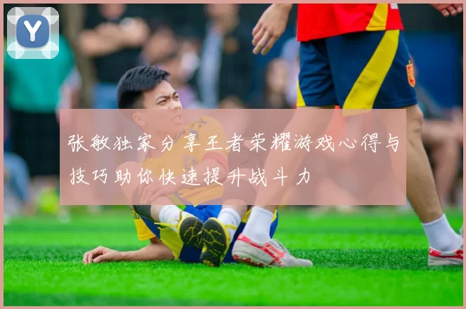 张敏独家分享王者荣耀游戏心得与技巧助你快速提升战斗力
