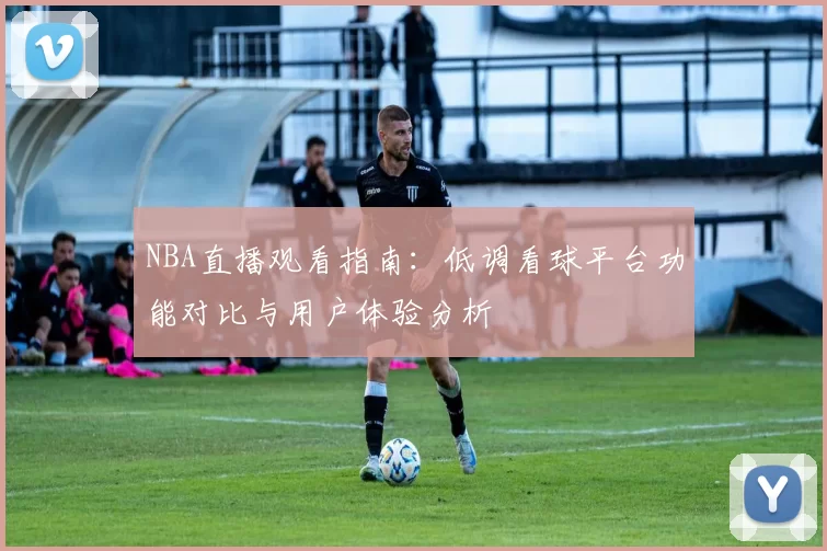 NBA直播观看指南:低调看球平台功能对比与用户体验分析