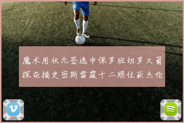 魔术用状元签选中保罗班切罗火箭探花摘史密斯雷霆十二顺位获杰伦威廉姆斯
