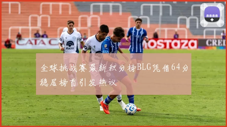 全球挑战赛最新积分榜BLG凭借64分稳居榜首引发热议