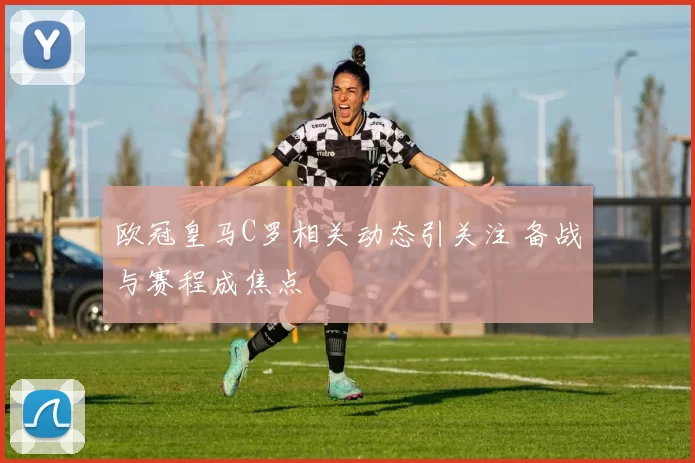 欧冠皇马C罗相关动态引关注 备战与赛程成焦点