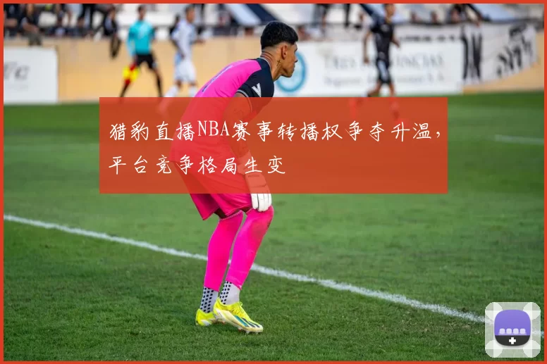 猎豹直播NBA赛事转播权争夺升温,平台竞争格局生变