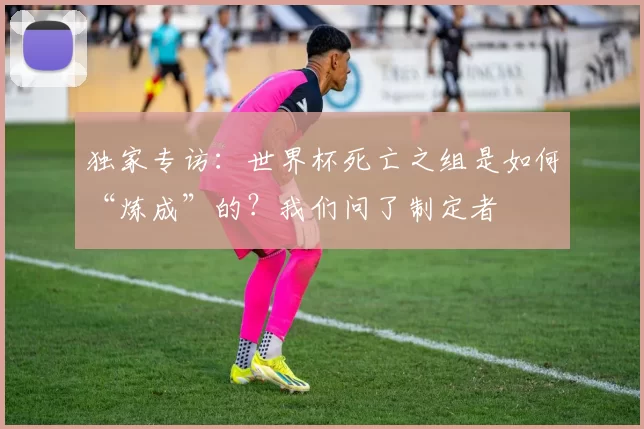 独家专访:世界杯死亡之组是如何“炼成”的?我们问了制定者
