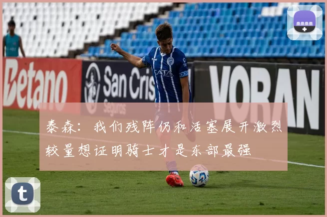 泰森:我们残阵仍和活塞展开激烈较量想证明骑士才是东部最强