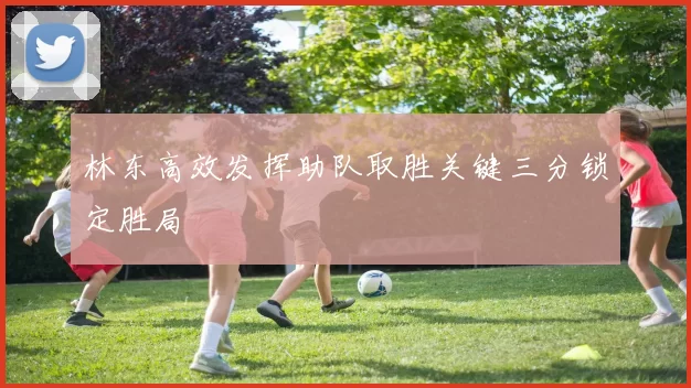 林东高效发挥助队取胜关键三分锁定胜局