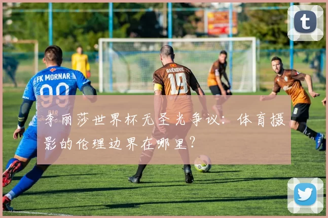 李丽莎世界杯无圣光争议:体育摄影的伦理边界在哪里?