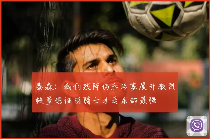 泰森：我们残阵仍和活塞展开激烈较量想证明骑士才是东部最强