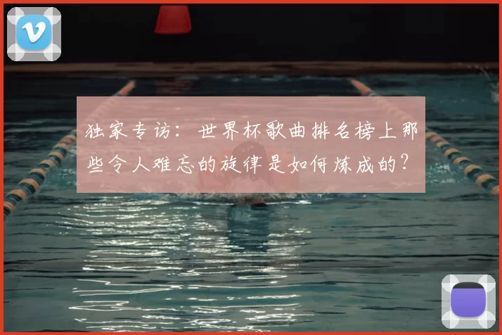 独家专访:世界杯歌曲排名榜上那些令人难忘的旋律是如何炼成的?