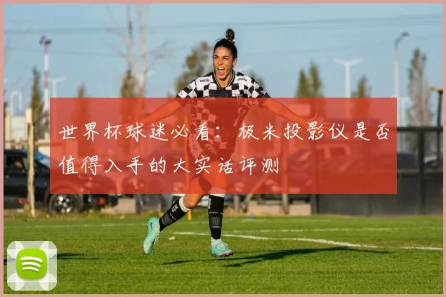 世界杯球迷必看：极米投影仪是否值得入手的大实话评测