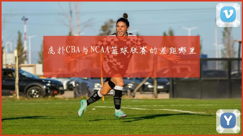 虎扑CBA与NCAA篮球联赛的差距哪里