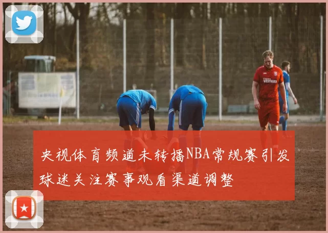 央视体育频道未转播NBA常规赛引发球迷关注赛事观看渠道调整