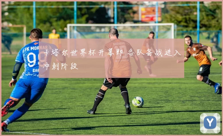 卡塔尔世界杯开幕即 各队备战进入冲刺阶段