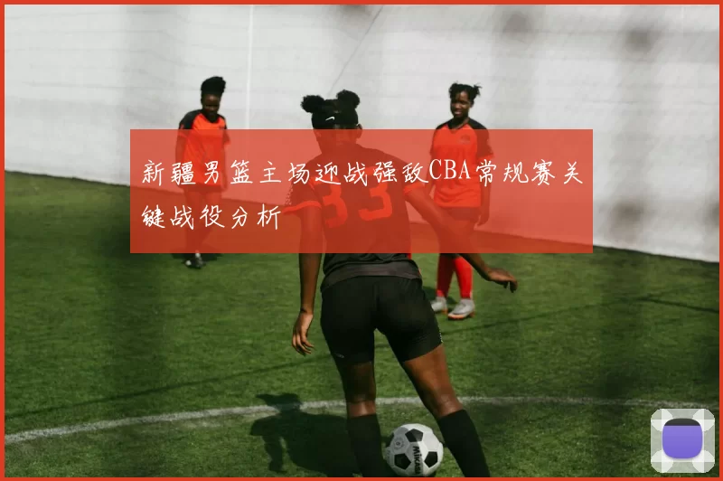 新疆男篮主场迎战强敌CBA常规赛关键战役分析