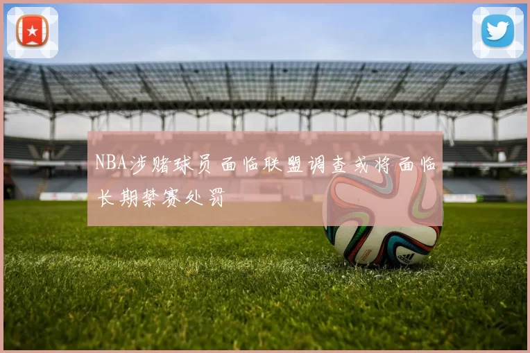 NBA涉赌球员面临联盟调查或将面临长期禁赛处罚