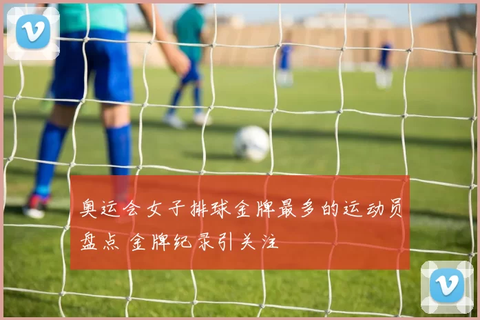 奥运会女子排球金牌最多的运动员盘点 金牌纪录引关注