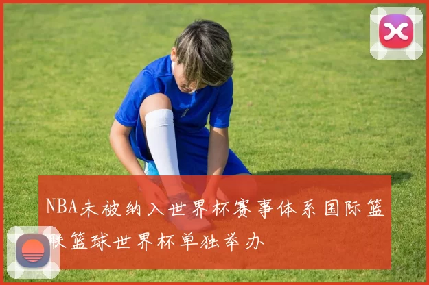 NBA未被纳入世界杯赛事体系国际篮联篮球世界杯单独举办