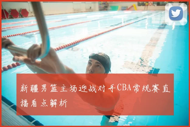 新疆男篮主场迎战对手CBA常规赛直播看点解析