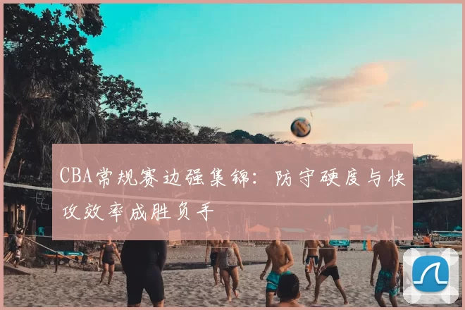 CBA常规赛边强集锦：防守硬度与快攻效率成胜负手