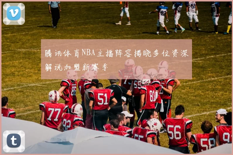 腾讯体育NBA主播阵容揭晓多位资深解说加盟新赛季
