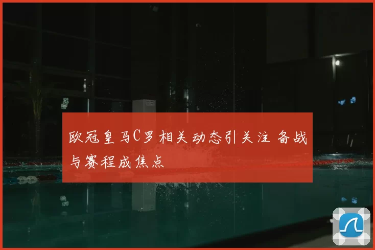 欧冠皇马C罗相关动态引关注 备战与赛程成焦点