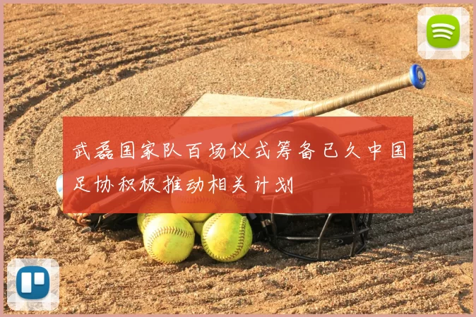 武磊国家队百场仪式筹备已久中国足协积极推动相关计划