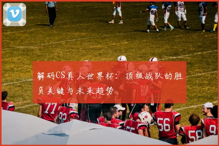 解码CS真人世界杯：顶级战队的胜负关键与未来趋势