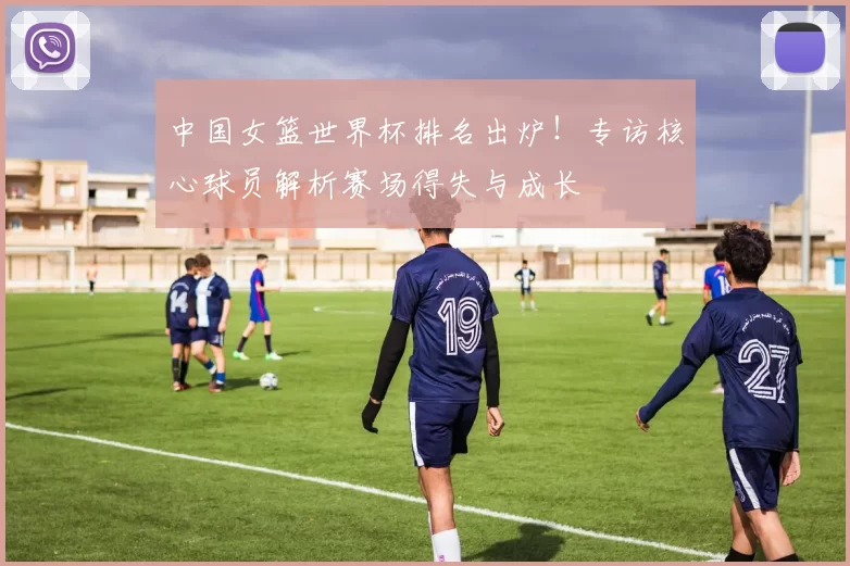 中国女篮世界杯排名出炉！专访核心球员解析赛场得失与成长