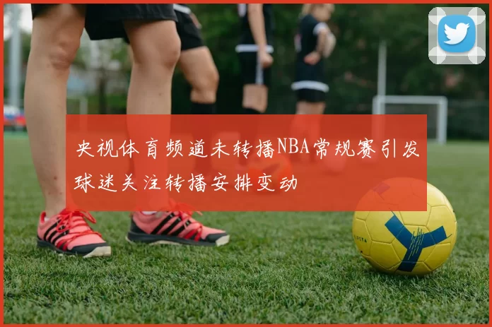 央视体育频道未转播NBA常规赛引发球迷关注转播安排变动