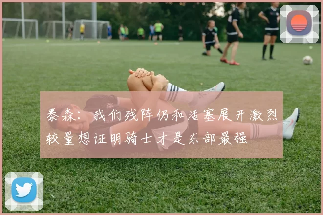 泰森:我们残阵仍和活塞展开激烈较量想证明骑士才是东部最强