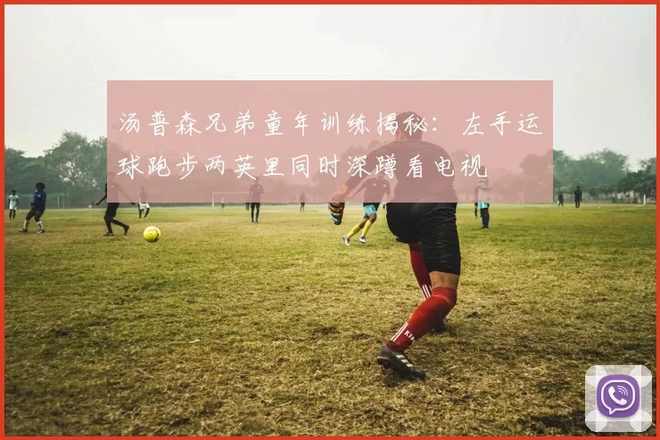 汤普森兄弟童年训练揭秘:左手运球跑步两英里同时深蹲看电视