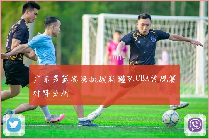 广东男篮客场挑战新疆队CBA常规赛对阵分析