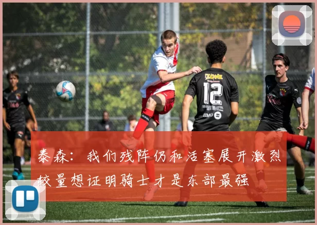 泰森:我们残阵仍和活塞展开激烈较量想证明骑士才是东部最强