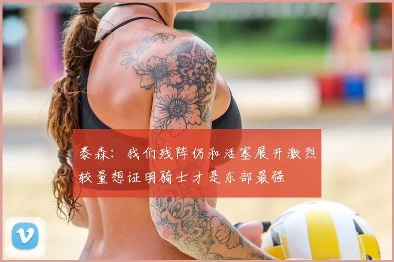 泰森:我们残阵仍和活塞展开激烈较量想证明骑士才是东部最强