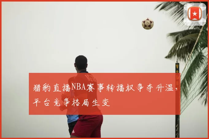 猎豹直播NBA赛事转播权争夺升温，平台竞争格局生变