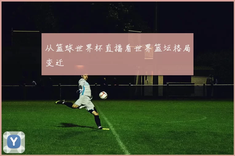 从篮球世界杯直播看世界篮坛格局变迁