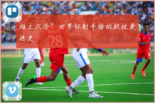 谁主沉浮?世界杯射手榜的权杖更迭史