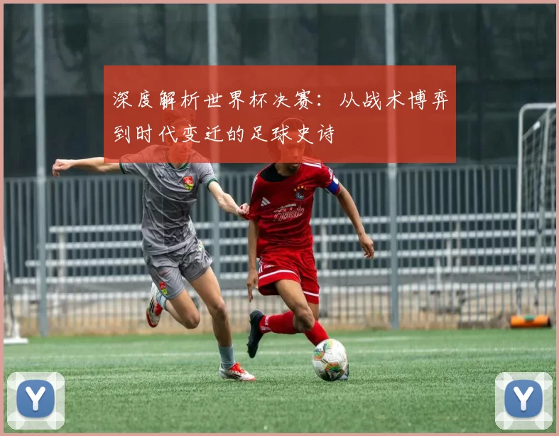 深度解析世界杯决赛:从战术博弈到时代变迁的足球史诗