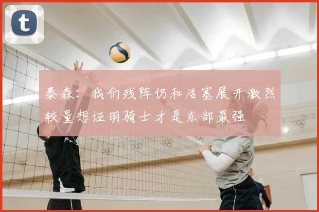 泰森:我们残阵仍和活塞展开激烈较量想证明骑士才是东部最强