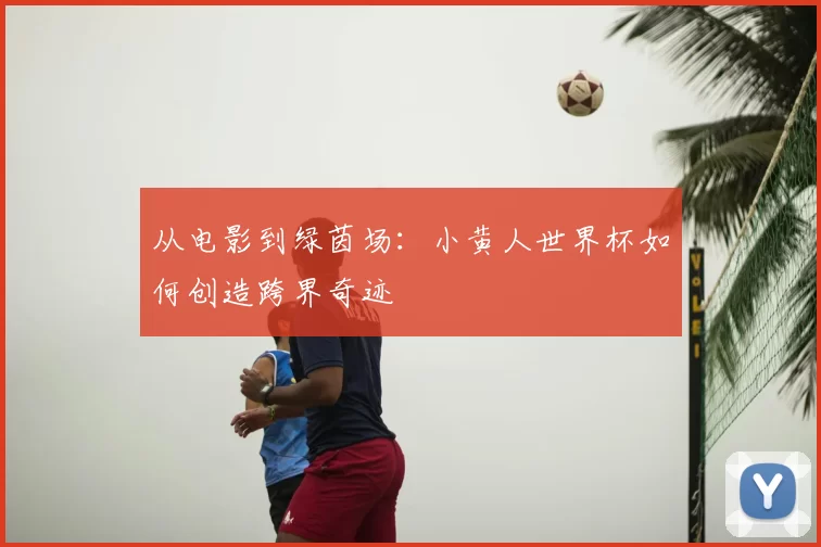 从电影到绿茵场：小黄人世界杯如何创造跨界奇迹