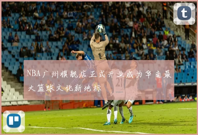 NBA广州旗舰店正式开业成为华南最大篮球文化新地标