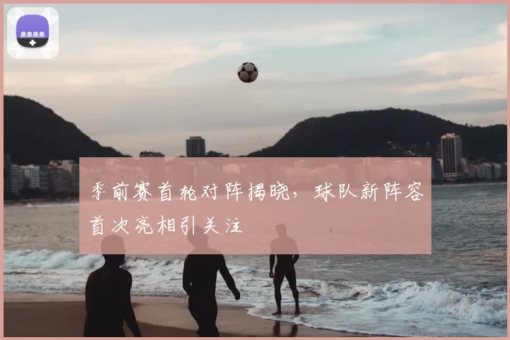 季前赛首轮对阵揭晓，球队新阵容首次亮相引关注