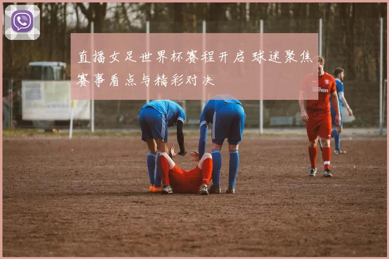 直播女足世界杯赛程开启 球迷聚焦赛事看点与精彩对决