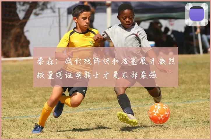 泰森:我们残阵仍和活塞展开激烈较量想证明骑士才是东部最强