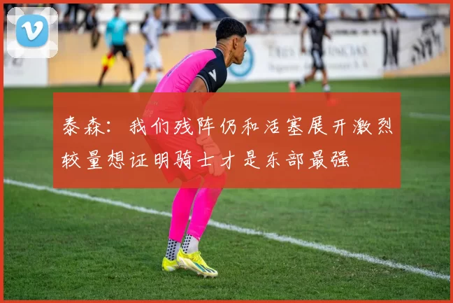 泰森:我们残阵仍和活塞展开激烈较量想证明骑士才是东部最强