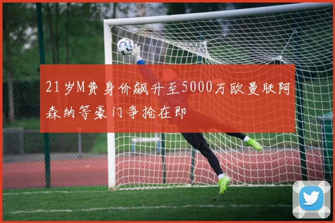 21岁M费身价飙升至5000万欧曼联阿森纳等豪门争抢在即