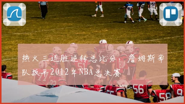 热火三连胜逆转总比分，詹姆斯率队扳平2012年NBA总决赛