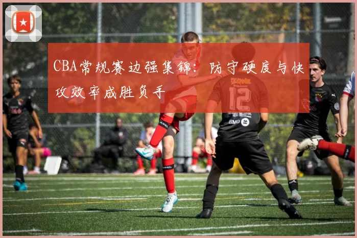CBA常规赛边强集锦：防守硬度与快攻效率成胜负手